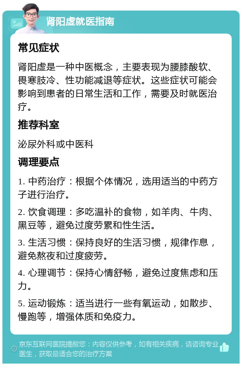 肾阳虚就医指南 常见症状 肾阳虚是一种中医概念，主要表现为腰膝酸软、畏寒肢冷、性功能减退等症状。这些症状可能会影响到患者的日常生活和工作，需要及时就医治疗。 推荐科室 泌尿外科或中医科 调理要点 1. 中药治疗：根据个体情况，选用适当的中药方子进行治疗。 2. 饮食调理：多吃温补的食物，如羊肉、牛肉、黑豆等，避免过度劳累和性生活。 3. 生活习惯：保持良好的生活习惯，规律作息，避免熬夜和过度疲劳。 4. 心理调节：保持心情舒畅，避免过度焦虑和压力。 5. 运动锻炼：适当进行一些有氧运动，如散步、慢跑等，增强体质和免疫力。