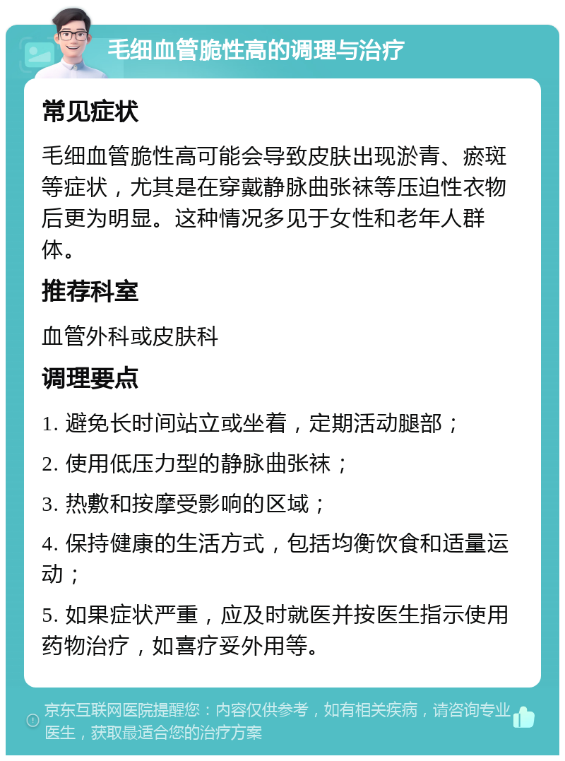 毛细血管脆性高的调理与治疗 常见症状 毛细血管脆性高可能会导致皮肤出现淤青、瘀斑等症状，尤其是在穿戴静脉曲张袜等压迫性衣物后更为明显。这种情况多见于女性和老年人群体。 推荐科室 血管外科或皮肤科 调理要点 1. 避免长时间站立或坐着，定期活动腿部； 2. 使用低压力型的静脉曲张袜； 3. 热敷和按摩受影响的区域； 4. 保持健康的生活方式，包括均衡饮食和适量运动； 5. 如果症状严重，应及时就医并按医生指示使用药物治疗，如喜疗妥外用等。