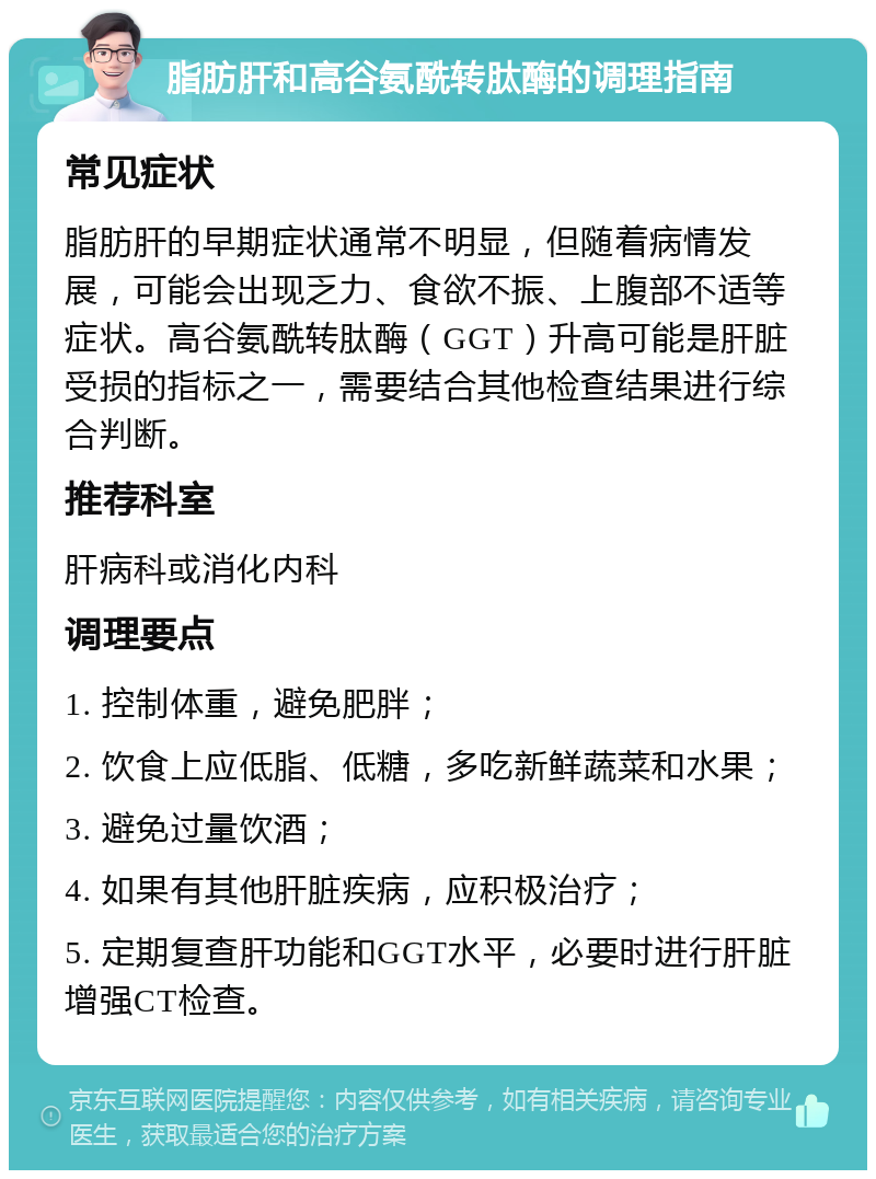 脂肪肝和高谷氨酰转肽酶的调理指南 常见症状 脂肪肝的早期症状通常不明显，但随着病情发展，可能会出现乏力、食欲不振、上腹部不适等症状。高谷氨酰转肽酶（GGT）升高可能是肝脏受损的指标之一，需要结合其他检查结果进行综合判断。 推荐科室 肝病科或消化内科 调理要点 1. 控制体重，避免肥胖； 2. 饮食上应低脂、低糖，多吃新鲜蔬菜和水果； 3. 避免过量饮酒； 4. 如果有其他肝脏疾病，应积极治疗； 5. 定期复查肝功能和GGT水平，必要时进行肝脏增强CT检查。