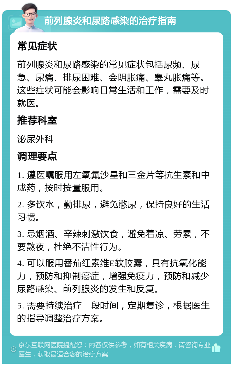 前列腺炎和尿路感染的治疗指南 常见症状 前列腺炎和尿路感染的常见症状包括尿频、尿急、尿痛、排尿困难、会阴胀痛、睾丸胀痛等。这些症状可能会影响日常生活和工作，需要及时就医。 推荐科室 泌尿外科 调理要点 1. 遵医嘱服用左氧氟沙星和三金片等抗生素和中成药，按时按量服用。 2. 多饮水，勤排尿，避免憋尿，保持良好的生活习惯。 3. 忌烟酒、辛辣刺激饮食，避免着凉、劳累，不要熬夜，杜绝不洁性行为。 4. 可以服用番茄红素维E软胶囊，具有抗氧化能力，预防和抑制癌症，增强免疫力，预防和减少尿路感染、前列腺炎的发生和反复。 5. 需要持续治疗一段时间，定期复诊，根据医生的指导调整治疗方案。