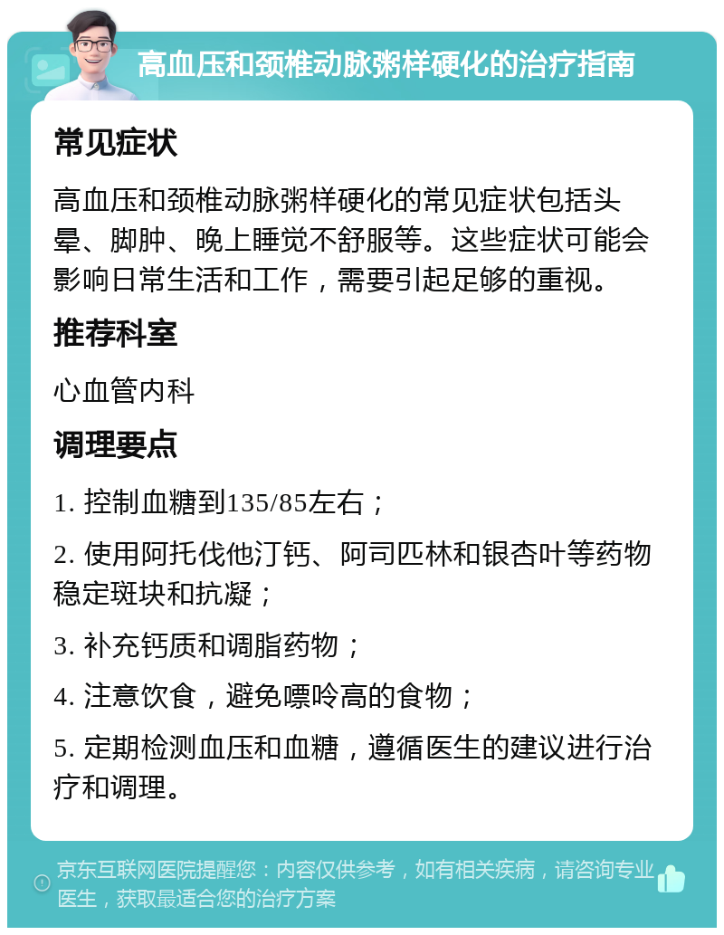 高血压和颈椎动脉粥样硬化的治疗指南 常见症状 高血压和颈椎动脉粥样硬化的常见症状包括头晕、脚肿、晚上睡觉不舒服等。这些症状可能会影响日常生活和工作，需要引起足够的重视。 推荐科室 心血管内科 调理要点 1. 控制血糖到135/85左右； 2. 使用阿托伐他汀钙、阿司匹林和银杏叶等药物稳定斑块和抗凝； 3. 补充钙质和调脂药物； 4. 注意饮食，避免嘌呤高的食物； 5. 定期检测血压和血糖，遵循医生的建议进行治疗和调理。