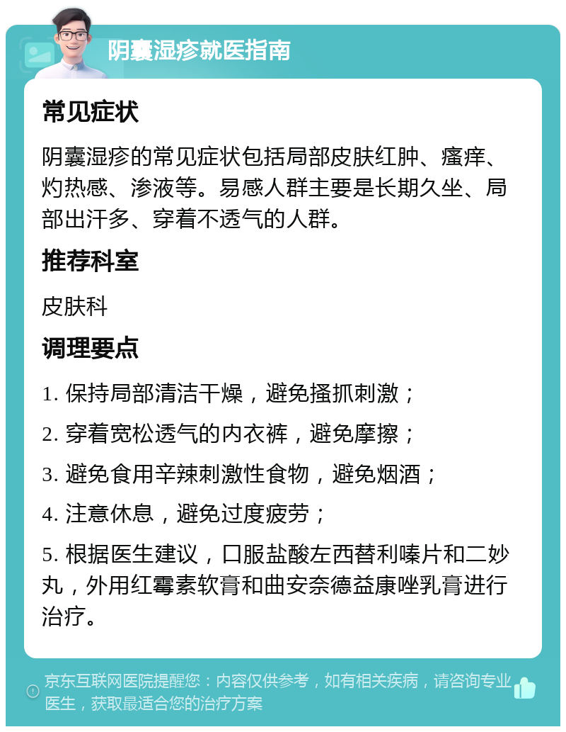 阴囊湿疹就医指南 常见症状 阴囊湿疹的常见症状包括局部皮肤红肿、瘙痒、灼热感、渗液等。易感人群主要是长期久坐、局部出汗多、穿着不透气的人群。 推荐科室 皮肤科 调理要点 1. 保持局部清洁干燥，避免搔抓刺激； 2. 穿着宽松透气的内衣裤，避免摩擦； 3. 避免食用辛辣刺激性食物，避免烟酒； 4. 注意休息，避免过度疲劳； 5. 根据医生建议，口服盐酸左西替利嗪片和二妙丸，外用红霉素软膏和曲安奈德益康唑乳膏进行治疗。