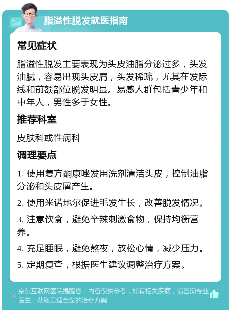 脂溢性脱发就医指南 常见症状 脂溢性脱发主要表现为头皮油脂分泌过多，头发油腻，容易出现头皮屑，头发稀疏，尤其在发际线和前额部位脱发明显。易感人群包括青少年和中年人，男性多于女性。 推荐科室 皮肤科或性病科 调理要点 1. 使用复方酮康唑发用洗剂清洁头皮，控制油脂分泌和头皮屑产生。 2. 使用米诺地尔促进毛发生长，改善脱发情况。 3. 注意饮食，避免辛辣刺激食物，保持均衡营养。 4. 充足睡眠，避免熬夜，放松心情，减少压力。 5. 定期复查，根据医生建议调整治疗方案。