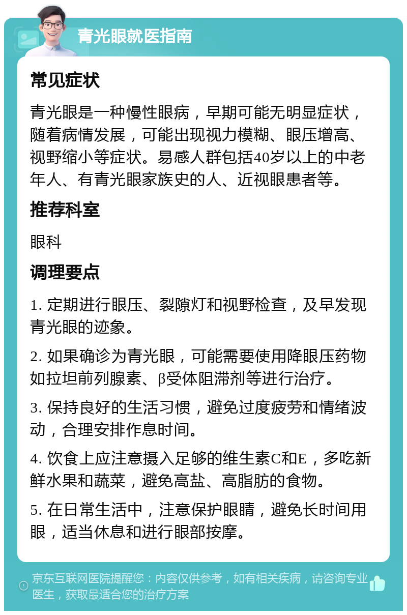 青光眼就医指南 常见症状 青光眼是一种慢性眼病，早期可能无明显症状，随着病情发展，可能出现视力模糊、眼压增高、视野缩小等症状。易感人群包括40岁以上的中老年人、有青光眼家族史的人、近视眼患者等。 推荐科室 眼科 调理要点 1. 定期进行眼压、裂隙灯和视野检查，及早发现青光眼的迹象。 2. 如果确诊为青光眼，可能需要使用降眼压药物如拉坦前列腺素、β受体阻滞剂等进行治疗。 3. 保持良好的生活习惯，避免过度疲劳和情绪波动，合理安排作息时间。 4. 饮食上应注意摄入足够的维生素C和E，多吃新鲜水果和蔬菜，避免高盐、高脂肪的食物。 5. 在日常生活中，注意保护眼睛，避免长时间用眼，适当休息和进行眼部按摩。