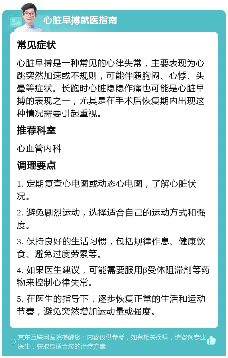 心脏早搏就医指南 常见症状 心脏早搏是一种常见的心律失常，主要表现为心跳突然加速或不规则，可能伴随胸闷、心悸、头晕等症状。长跑时心脏隐隐作痛也可能是心脏早搏的表现之一，尤其是在手术后恢复期内出现这种情况需要引起重视。 推荐科室 心血管内科 调理要点 1. 定期复查心电图或动态心电图，了解心脏状况。 2. 避免剧烈运动，选择适合自己的运动方式和强度。 3. 保持良好的生活习惯，包括规律作息、健康饮食、避免过度劳累等。 4. 如果医生建议，可能需要服用β受体阻滞剂等药物来控制心律失常。 5. 在医生的指导下，逐步恢复正常的生活和运动节奏，避免突然增加运动量或强度。