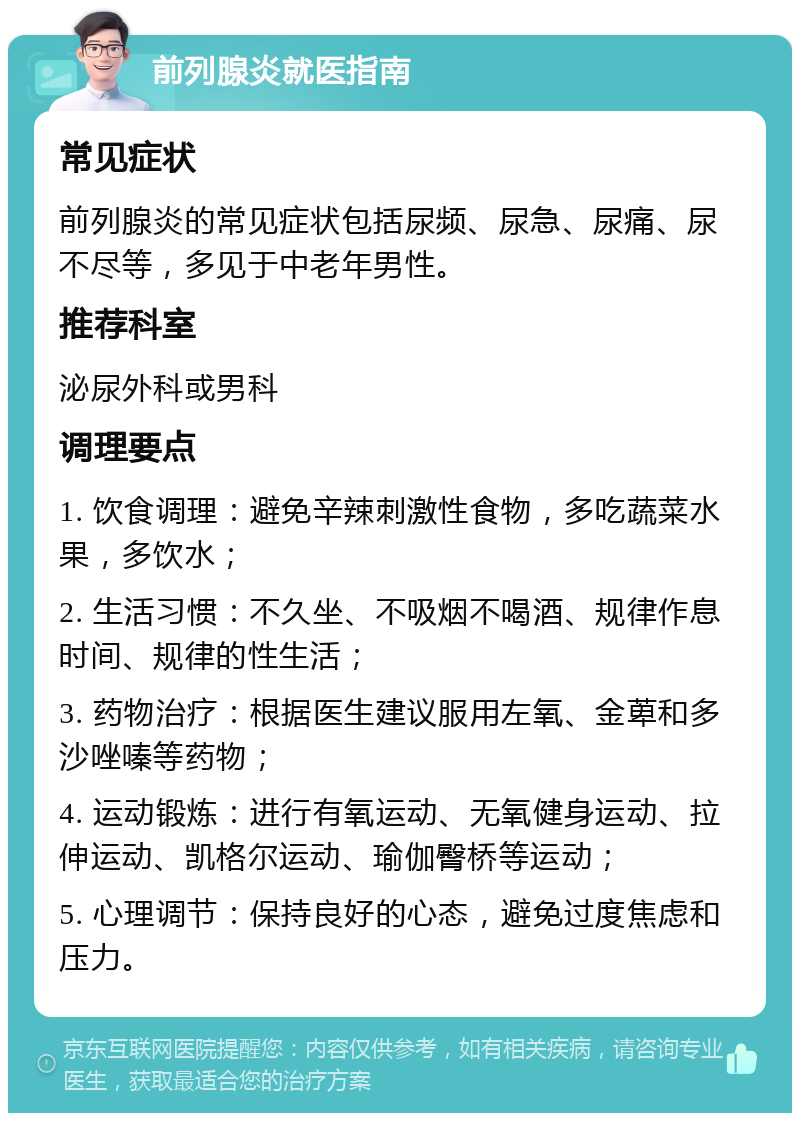 前列腺炎就医指南 常见症状 前列腺炎的常见症状包括尿频、尿急、尿痛、尿不尽等，多见于中老年男性。 推荐科室 泌尿外科或男科 调理要点 1. 饮食调理：避免辛辣刺激性食物，多吃蔬菜水果，多饮水； 2. 生活习惯：不久坐、不吸烟不喝酒、规律作息时间、规律的性生活； 3. 药物治疗：根据医生建议服用左氧、金萆和多沙唑嗪等药物； 4. 运动锻炼：进行有氧运动、无氧健身运动、拉伸运动、凯格尔运动、瑜伽臀桥等运动； 5. 心理调节：保持良好的心态，避免过度焦虑和压力。