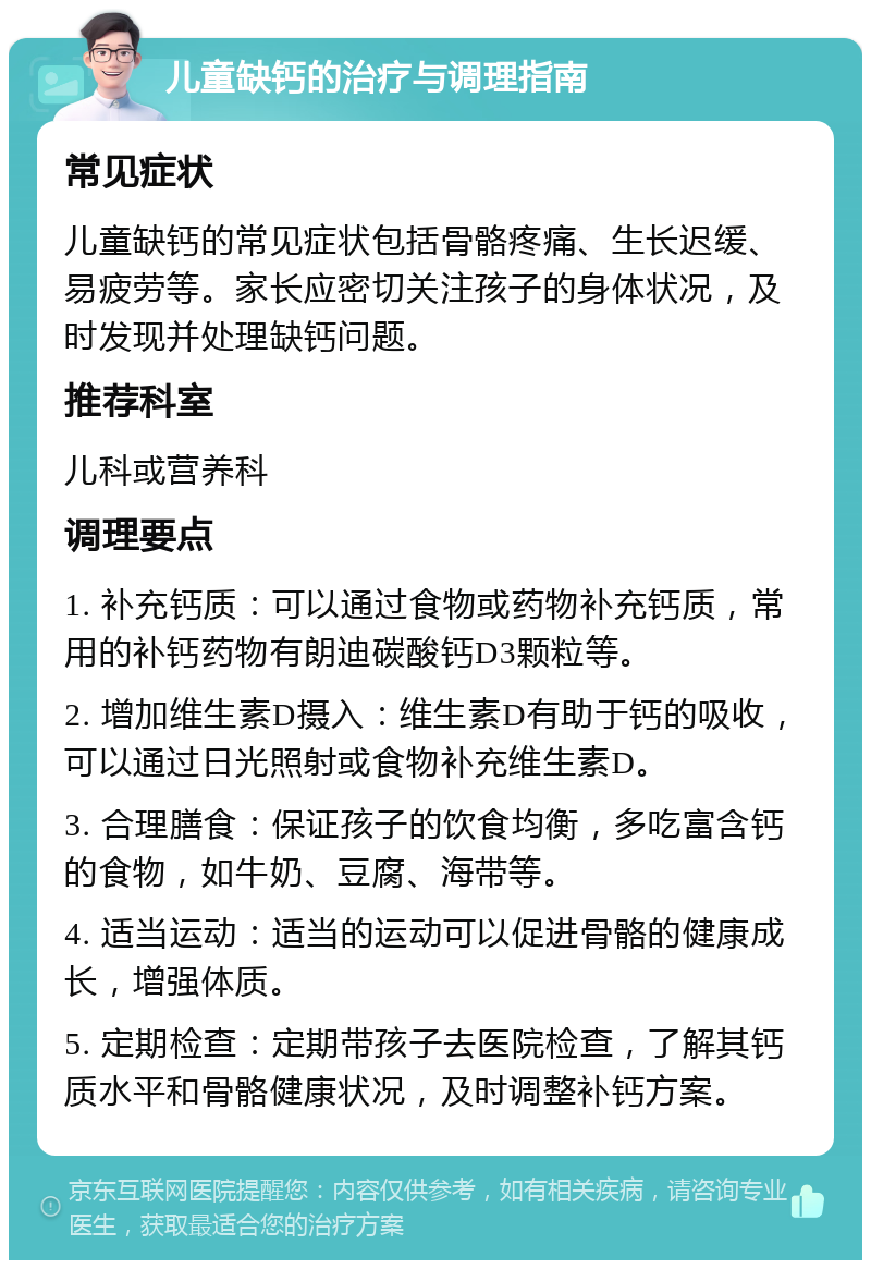 儿童缺钙的治疗与调理指南 常见症状 儿童缺钙的常见症状包括骨骼疼痛、生长迟缓、易疲劳等。家长应密切关注孩子的身体状况，及时发现并处理缺钙问题。 推荐科室 儿科或营养科 调理要点 1. 补充钙质：可以通过食物或药物补充钙质，常用的补钙药物有朗迪碳酸钙D3颗粒等。 2. 增加维生素D摄入：维生素D有助于钙的吸收，可以通过日光照射或食物补充维生素D。 3. 合理膳食：保证孩子的饮食均衡，多吃富含钙的食物，如牛奶、豆腐、海带等。 4. 适当运动：适当的运动可以促进骨骼的健康成长，增强体质。 5. 定期检查：定期带孩子去医院检查，了解其钙质水平和骨骼健康状况，及时调整补钙方案。