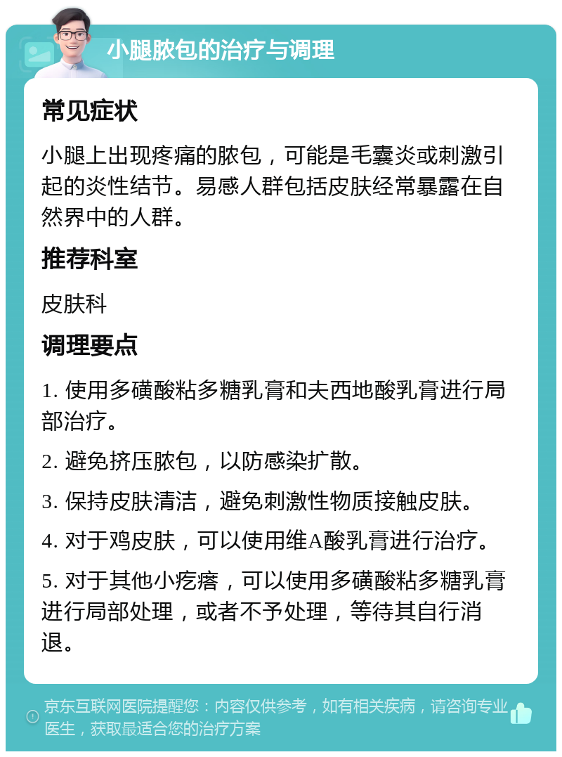 小腿脓包的治疗与调理 常见症状 小腿上出现疼痛的脓包，可能是毛囊炎或刺激引起的炎性结节。易感人群包括皮肤经常暴露在自然界中的人群。 推荐科室 皮肤科 调理要点 1. 使用多磺酸粘多糖乳膏和夫西地酸乳膏进行局部治疗。 2. 避免挤压脓包，以防感染扩散。 3. 保持皮肤清洁，避免刺激性物质接触皮肤。 4. 对于鸡皮肤，可以使用维A酸乳膏进行治疗。 5. 对于其他小疙瘩，可以使用多磺酸粘多糖乳膏进行局部处理，或者不予处理，等待其自行消退。