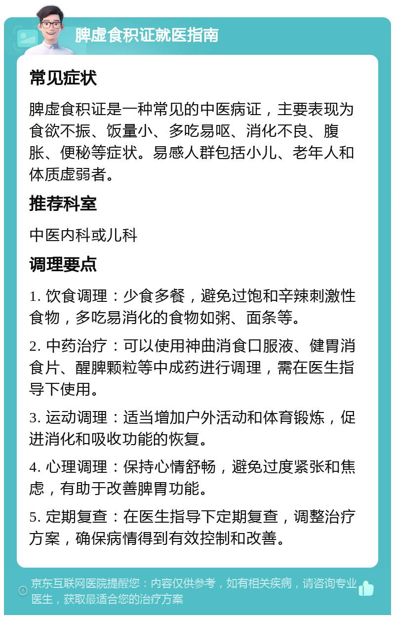 脾虚食积证就医指南 常见症状 脾虚食积证是一种常见的中医病证，主要表现为食欲不振、饭量小、多吃易呕、消化不良、腹胀、便秘等症状。易感人群包括小儿、老年人和体质虚弱者。 推荐科室 中医内科或儿科 调理要点 1. 饮食调理：少食多餐，避免过饱和辛辣刺激性食物，多吃易消化的食物如粥、面条等。 2. 中药治疗：可以使用神曲消食口服液、健胃消食片、醒脾颗粒等中成药进行调理，需在医生指导下使用。 3. 运动调理：适当增加户外活动和体育锻炼，促进消化和吸收功能的恢复。 4. 心理调理：保持心情舒畅，避免过度紧张和焦虑，有助于改善脾胃功能。 5. 定期复查：在医生指导下定期复查，调整治疗方案，确保病情得到有效控制和改善。