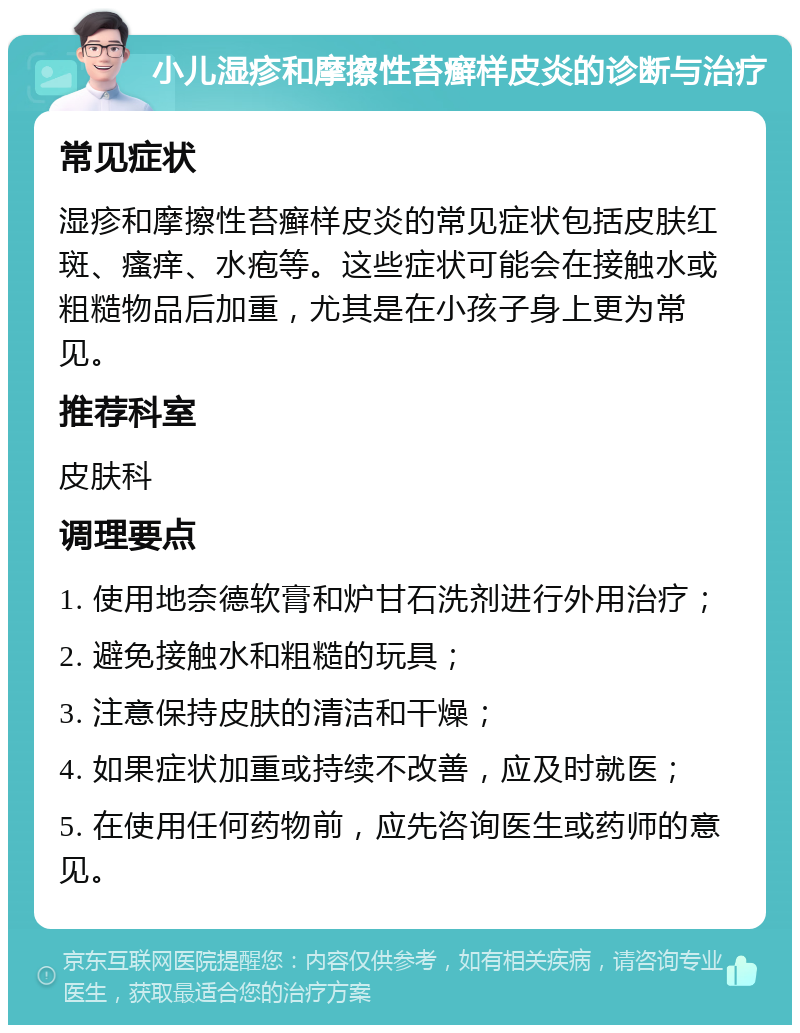 小儿湿疹和摩擦性苔癣样皮炎的诊断与治疗 常见症状 湿疹和摩擦性苔癣样皮炎的常见症状包括皮肤红斑、瘙痒、水疱等。这些症状可能会在接触水或粗糙物品后加重，尤其是在小孩子身上更为常见。 推荐科室 皮肤科 调理要点 1. 使用地奈德软膏和炉甘石洗剂进行外用治疗； 2. 避免接触水和粗糙的玩具； 3. 注意保持皮肤的清洁和干燥； 4. 如果症状加重或持续不改善，应及时就医； 5. 在使用任何药物前，应先咨询医生或药师的意见。