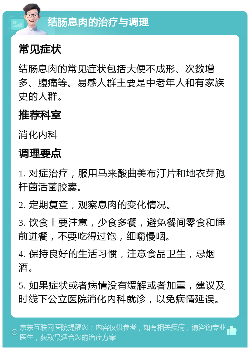 结肠息肉的治疗与调理 常见症状 结肠息肉的常见症状包括大便不成形、次数增多、腹痛等。易感人群主要是中老年人和有家族史的人群。 推荐科室 消化内科 调理要点 1. 对症治疗，服用马来酸曲美布汀片和地衣芽孢杆菌活菌胶囊。 2. 定期复查，观察息肉的变化情况。 3. 饮食上要注意，少食多餐，避免餐间零食和睡前进餐，不要吃得过饱，细嚼慢咽。 4. 保持良好的生活习惯，注意食品卫生，忌烟酒。 5. 如果症状或者病情没有缓解或者加重，建议及时线下公立医院消化内科就诊，以免病情延误。