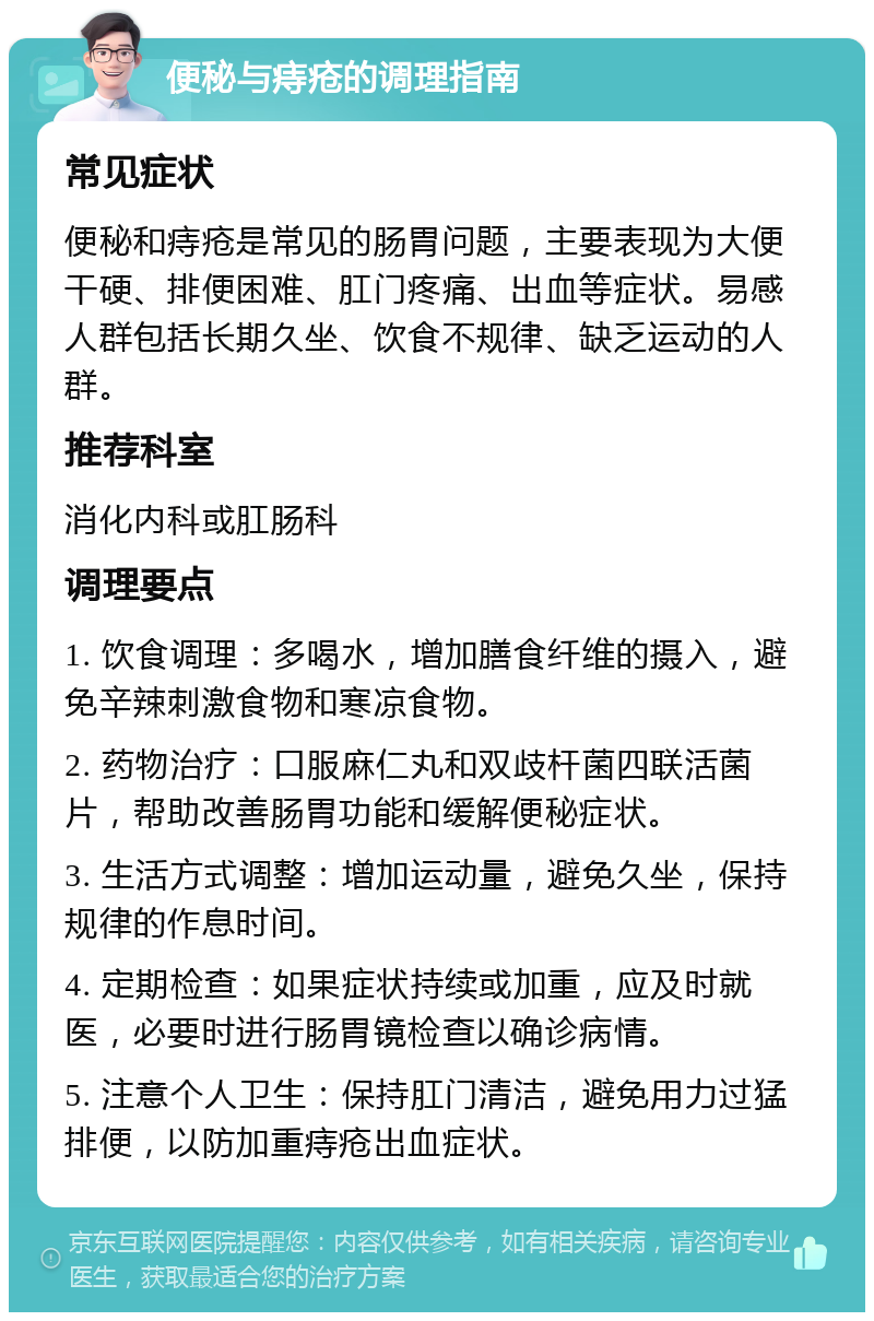 便秘与痔疮的调理指南 常见症状 便秘和痔疮是常见的肠胃问题，主要表现为大便干硬、排便困难、肛门疼痛、出血等症状。易感人群包括长期久坐、饮食不规律、缺乏运动的人群。 推荐科室 消化内科或肛肠科 调理要点 1. 饮食调理：多喝水，增加膳食纤维的摄入，避免辛辣刺激食物和寒凉食物。 2. 药物治疗：口服麻仁丸和双歧杆菌四联活菌片，帮助改善肠胃功能和缓解便秘症状。 3. 生活方式调整：增加运动量，避免久坐，保持规律的作息时间。 4. 定期检查：如果症状持续或加重，应及时就医，必要时进行肠胃镜检查以确诊病情。 5. 注意个人卫生：保持肛门清洁，避免用力过猛排便，以防加重痔疮出血症状。