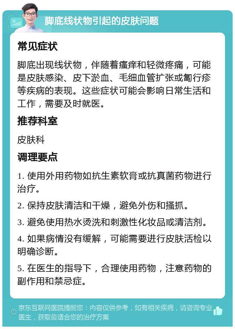 脚底线状物引起的皮肤问题 常见症状 脚底出现线状物，伴随着瘙痒和轻微疼痛，可能是皮肤感染、皮下淤血、毛细血管扩张或匐行疹等疾病的表现。这些症状可能会影响日常生活和工作，需要及时就医。 推荐科室 皮肤科 调理要点 1. 使用外用药物如抗生素软膏或抗真菌药物进行治疗。 2. 保持皮肤清洁和干燥，避免外伤和搔抓。 3. 避免使用热水烫洗和刺激性化妆品或清洁剂。 4. 如果病情没有缓解，可能需要进行皮肤活检以明确诊断。 5. 在医生的指导下，合理使用药物，注意药物的副作用和禁忌症。