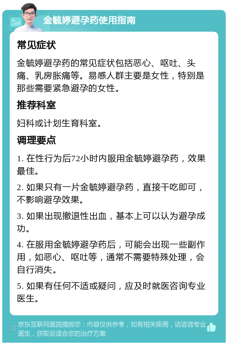 金毓婷避孕药使用指南 常见症状 金毓婷避孕药的常见症状包括恶心、呕吐、头痛、乳房胀痛等。易感人群主要是女性，特别是那些需要紧急避孕的女性。 推荐科室 妇科或计划生育科室。 调理要点 1. 在性行为后72小时内服用金毓婷避孕药，效果最佳。 2. 如果只有一片金毓婷避孕药，直接干吃即可，不影响避孕效果。 3. 如果出现撤退性出血，基本上可以认为避孕成功。 4. 在服用金毓婷避孕药后，可能会出现一些副作用，如恶心、呕吐等，通常不需要特殊处理，会自行消失。 5. 如果有任何不适或疑问，应及时就医咨询专业医生。