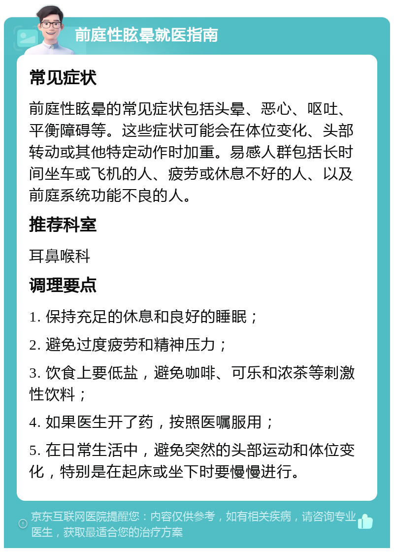 前庭性眩晕就医指南 常见症状 前庭性眩晕的常见症状包括头晕、恶心、呕吐、平衡障碍等。这些症状可能会在体位变化、头部转动或其他特定动作时加重。易感人群包括长时间坐车或飞机的人、疲劳或休息不好的人、以及前庭系统功能不良的人。 推荐科室 耳鼻喉科 调理要点 1. 保持充足的休息和良好的睡眠； 2. 避免过度疲劳和精神压力； 3. 饮食上要低盐，避免咖啡、可乐和浓茶等刺激性饮料； 4. 如果医生开了药，按照医嘱服用； 5. 在日常生活中，避免突然的头部运动和体位变化，特别是在起床或坐下时要慢慢进行。