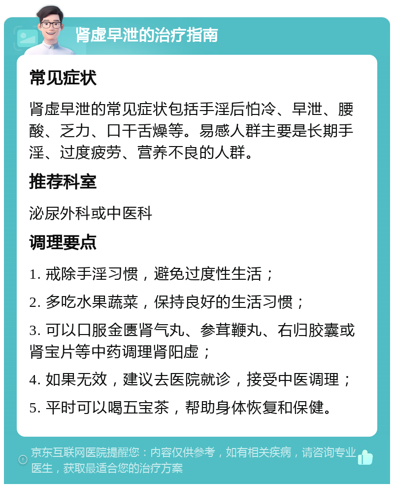 肾虚早泄的治疗指南 常见症状 肾虚早泄的常见症状包括手淫后怕冷、早泄、腰酸、乏力、口干舌燥等。易感人群主要是长期手淫、过度疲劳、营养不良的人群。 推荐科室 泌尿外科或中医科 调理要点 1. 戒除手淫习惯，避免过度性生活； 2. 多吃水果蔬菜，保持良好的生活习惯； 3. 可以口服金匮肾气丸、参茸鞭丸、右归胶囊或肾宝片等中药调理肾阳虚； 4. 如果无效，建议去医院就诊，接受中医调理； 5. 平时可以喝五宝茶，帮助身体恢复和保健。