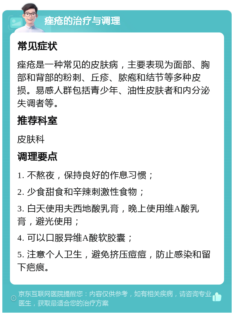 痤疮的治疗与调理 常见症状 痤疮是一种常见的皮肤病，主要表现为面部、胸部和背部的粉刺、丘疹、脓疱和结节等多种皮损。易感人群包括青少年、油性皮肤者和内分泌失调者等。 推荐科室 皮肤科 调理要点 1. 不熬夜，保持良好的作息习惯； 2. 少食甜食和辛辣刺激性食物； 3. 白天使用夫西地酸乳膏，晚上使用维A酸乳膏，避光使用； 4. 可以口服异维A酸软胶囊； 5. 注意个人卫生，避免挤压痘痘，防止感染和留下疤痕。