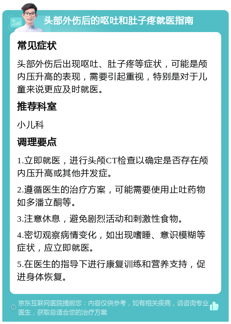 头部外伤后的呕吐和肚子疼就医指南 常见症状 头部外伤后出现呕吐、肚子疼等症状，可能是颅内压升高的表现，需要引起重视，特别是对于儿童来说更应及时就医。 推荐科室 小儿科 调理要点 1.立即就医，进行头颅CT检查以确定是否存在颅内压升高或其他并发症。 2.遵循医生的治疗方案，可能需要使用止吐药物如多潘立酮等。 3.注意休息，避免剧烈活动和刺激性食物。 4.密切观察病情变化，如出现嗜睡、意识模糊等症状，应立即就医。 5.在医生的指导下进行康复训练和营养支持，促进身体恢复。