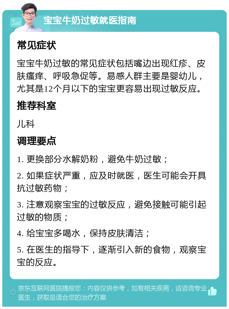 宝宝牛奶过敏就医指南 常见症状 宝宝牛奶过敏的常见症状包括嘴边出现红疹、皮肤瘙痒、呼吸急促等。易感人群主要是婴幼儿，尤其是12个月以下的宝宝更容易出现过敏反应。 推荐科室 儿科 调理要点 1. 更换部分水解奶粉，避免牛奶过敏； 2. 如果症状严重，应及时就医，医生可能会开具抗过敏药物； 3. 注意观察宝宝的过敏反应，避免接触可能引起过敏的物质； 4. 给宝宝多喝水，保持皮肤清洁； 5. 在医生的指导下，逐渐引入新的食物，观察宝宝的反应。