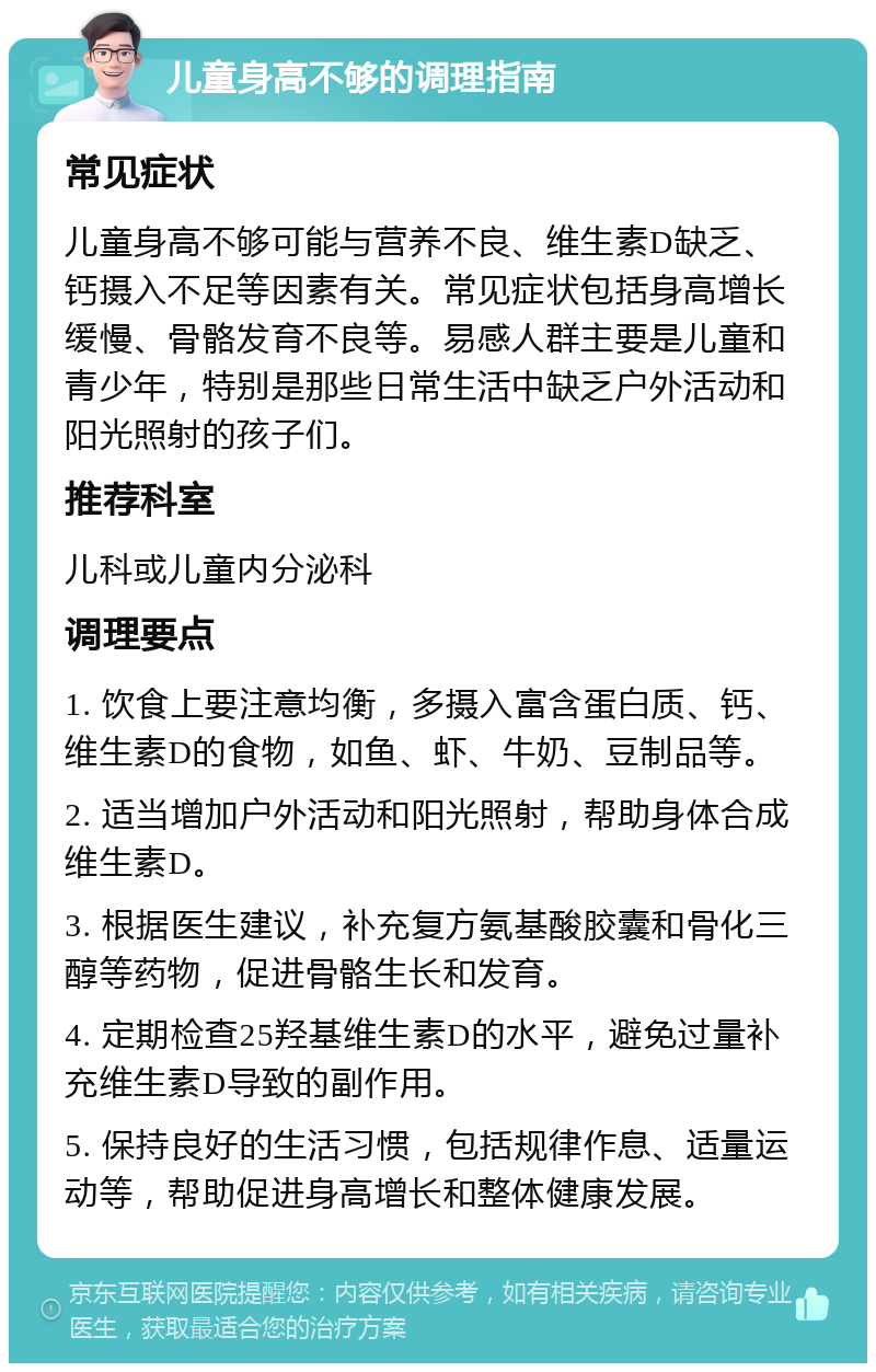 儿童身高不够的调理指南 常见症状 儿童身高不够可能与营养不良、维生素D缺乏、钙摄入不足等因素有关。常见症状包括身高增长缓慢、骨骼发育不良等。易感人群主要是儿童和青少年，特别是那些日常生活中缺乏户外活动和阳光照射的孩子们。 推荐科室 儿科或儿童内分泌科 调理要点 1. 饮食上要注意均衡，多摄入富含蛋白质、钙、维生素D的食物，如鱼、虾、牛奶、豆制品等。 2. 适当增加户外活动和阳光照射，帮助身体合成维生素D。 3. 根据医生建议，补充复方氨基酸胶囊和骨化三醇等药物，促进骨骼生长和发育。 4. 定期检查25羟基维生素D的水平，避免过量补充维生素D导致的副作用。 5. 保持良好的生活习惯，包括规律作息、适量运动等，帮助促进身高增长和整体健康发展。