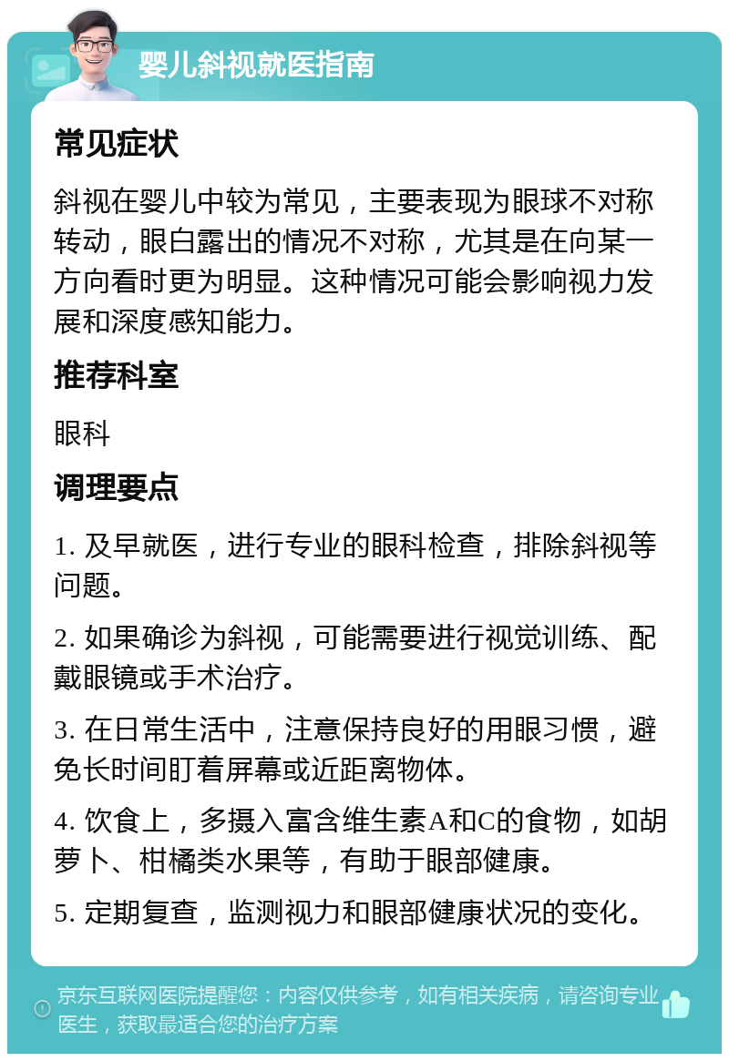 婴儿斜视就医指南 常见症状 斜视在婴儿中较为常见，主要表现为眼球不对称转动，眼白露出的情况不对称，尤其是在向某一方向看时更为明显。这种情况可能会影响视力发展和深度感知能力。 推荐科室 眼科 调理要点 1. 及早就医，进行专业的眼科检查，排除斜视等问题。 2. 如果确诊为斜视，可能需要进行视觉训练、配戴眼镜或手术治疗。 3. 在日常生活中，注意保持良好的用眼习惯，避免长时间盯着屏幕或近距离物体。 4. 饮食上，多摄入富含维生素A和C的食物，如胡萝卜、柑橘类水果等，有助于眼部健康。 5. 定期复查，监测视力和眼部健康状况的变化。