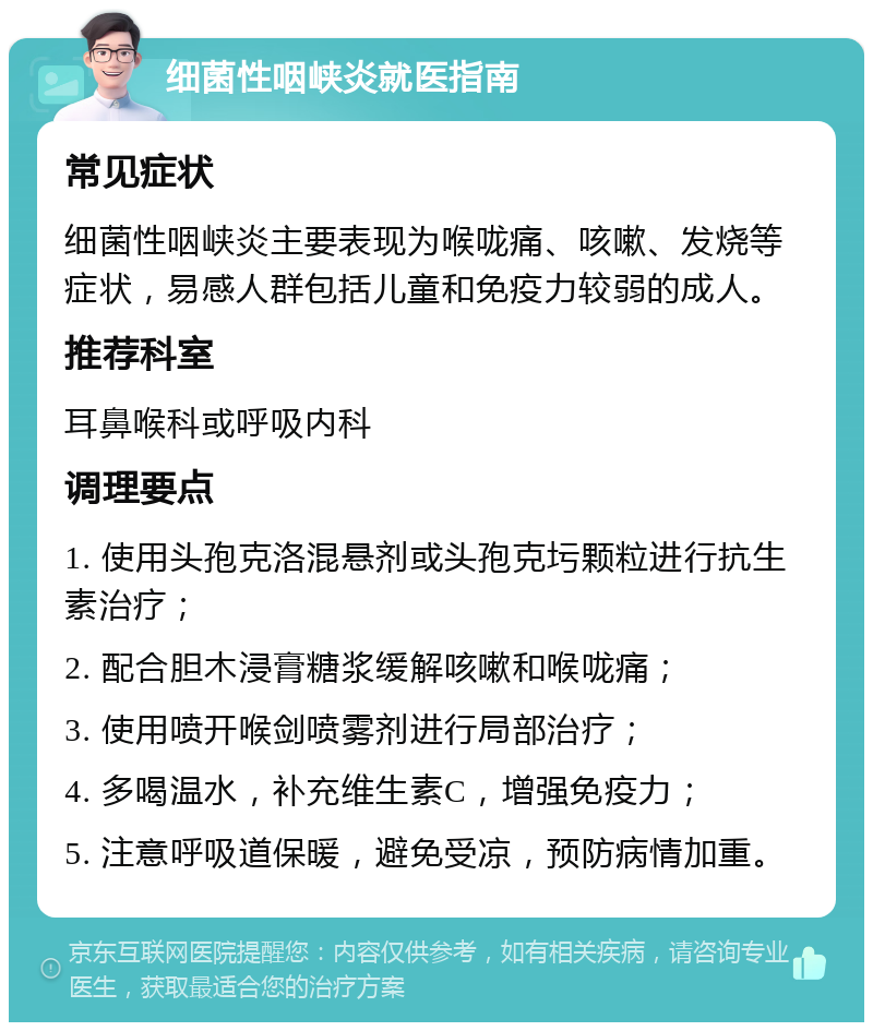 细菌性咽峡炎就医指南 常见症状 细菌性咽峡炎主要表现为喉咙痛、咳嗽、发烧等症状，易感人群包括儿童和免疫力较弱的成人。 推荐科室 耳鼻喉科或呼吸内科 调理要点 1. 使用头孢克洛混悬剂或头孢克圬颗粒进行抗生素治疗； 2. 配合胆木浸膏糖浆缓解咳嗽和喉咙痛； 3. 使用喷开喉剑喷雾剂进行局部治疗； 4. 多喝温水，补充维生素C，增强免疫力； 5. 注意呼吸道保暖，避免受凉，预防病情加重。