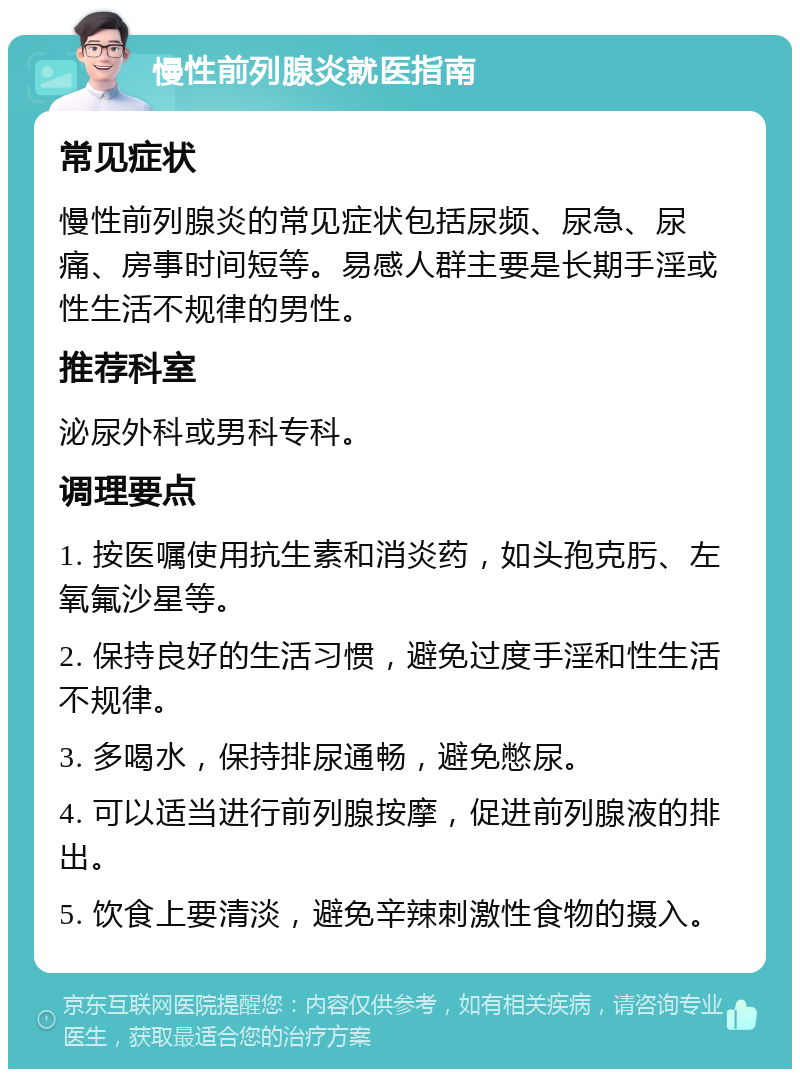 慢性前列腺炎就医指南 常见症状 慢性前列腺炎的常见症状包括尿频、尿急、尿痛、房事时间短等。易感人群主要是长期手淫或性生活不规律的男性。 推荐科室 泌尿外科或男科专科。 调理要点 1. 按医嘱使用抗生素和消炎药，如头孢克肟、左氧氟沙星等。 2. 保持良好的生活习惯，避免过度手淫和性生活不规律。 3. 多喝水，保持排尿通畅，避免憋尿。 4. 可以适当进行前列腺按摩，促进前列腺液的排出。 5. 饮食上要清淡，避免辛辣刺激性食物的摄入。