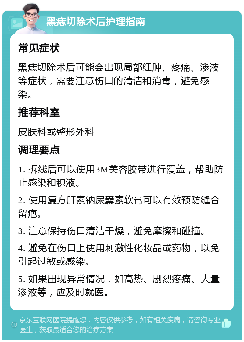 黑痣切除术后护理指南 常见症状 黑痣切除术后可能会出现局部红肿、疼痛、渗液等症状，需要注意伤口的清洁和消毒，避免感染。 推荐科室 皮肤科或整形外科 调理要点 1. 拆线后可以使用3M美容胶带进行覆盖，帮助防止感染和积液。 2. 使用复方肝素钠尿囊素软膏可以有效预防缝合留疤。 3. 注意保持伤口清洁干燥，避免摩擦和碰撞。 4. 避免在伤口上使用刺激性化妆品或药物，以免引起过敏或感染。 5. 如果出现异常情况，如高热、剧烈疼痛、大量渗液等，应及时就医。