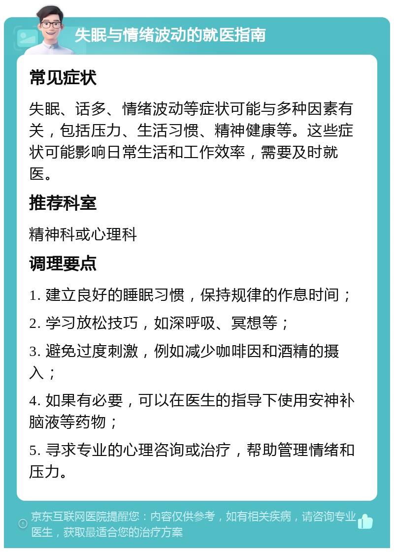 失眠与情绪波动的就医指南 常见症状 失眠、话多、情绪波动等症状可能与多种因素有关，包括压力、生活习惯、精神健康等。这些症状可能影响日常生活和工作效率，需要及时就医。 推荐科室 精神科或心理科 调理要点 1. 建立良好的睡眠习惯，保持规律的作息时间； 2. 学习放松技巧，如深呼吸、冥想等； 3. 避免过度刺激，例如减少咖啡因和酒精的摄入； 4. 如果有必要，可以在医生的指导下使用安神补脑液等药物； 5. 寻求专业的心理咨询或治疗，帮助管理情绪和压力。