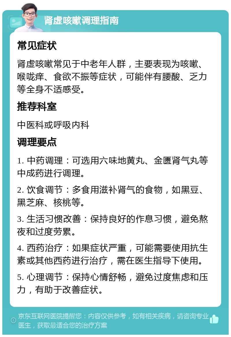 肾虚咳嗽调理指南 常见症状 肾虚咳嗽常见于中老年人群，主要表现为咳嗽、喉咙痒、食欲不振等症状，可能伴有腰酸、乏力等全身不适感受。 推荐科室 中医科或呼吸内科 调理要点 1. 中药调理：可选用六味地黄丸、金匮肾气丸等中成药进行调理。 2. 饮食调节：多食用滋补肾气的食物，如黑豆、黑芝麻、核桃等。 3. 生活习惯改善：保持良好的作息习惯，避免熬夜和过度劳累。 4. 西药治疗：如果症状严重，可能需要使用抗生素或其他西药进行治疗，需在医生指导下使用。 5. 心理调节：保持心情舒畅，避免过度焦虑和压力，有助于改善症状。