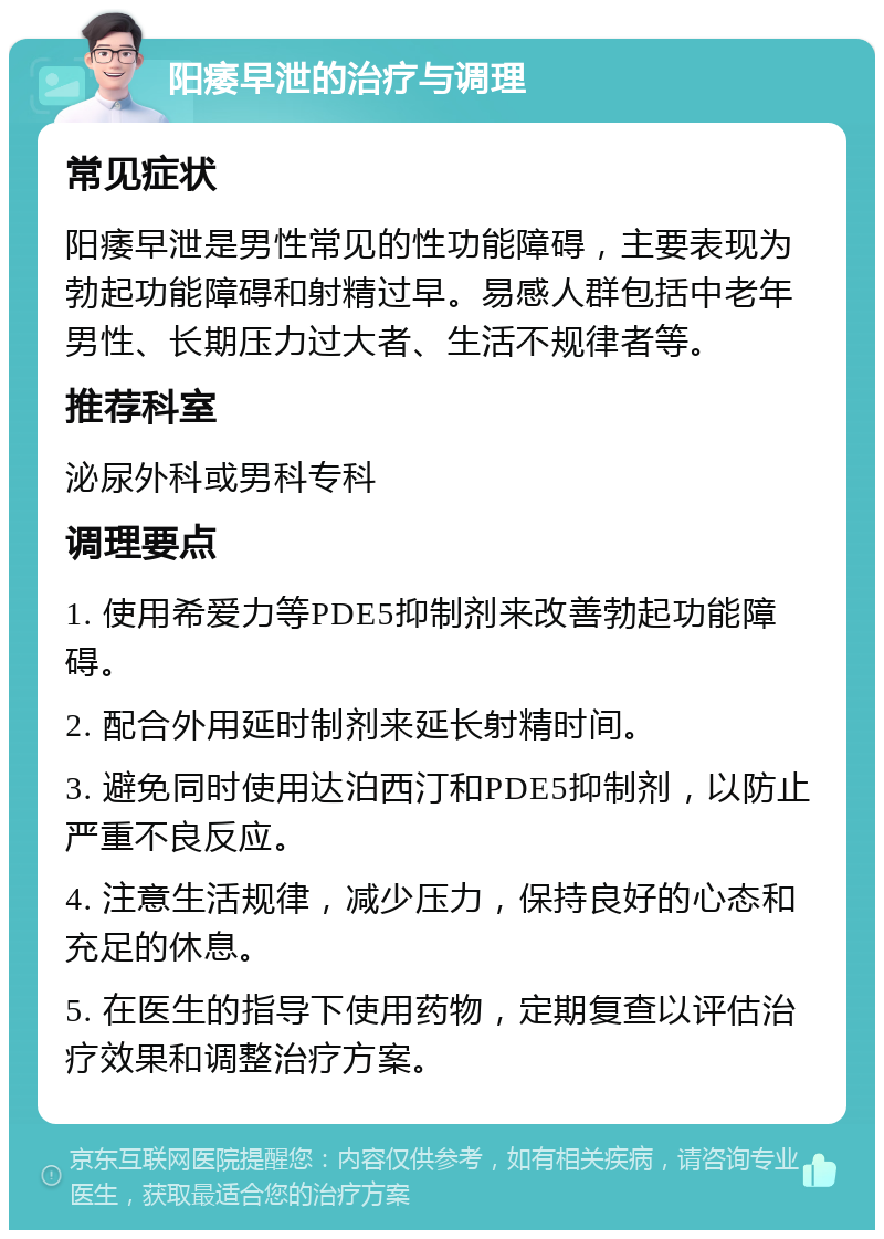 阳痿早泄的治疗与调理 常见症状 阳痿早泄是男性常见的性功能障碍，主要表现为勃起功能障碍和射精过早。易感人群包括中老年男性、长期压力过大者、生活不规律者等。 推荐科室 泌尿外科或男科专科 调理要点 1. 使用希爱力等PDE5抑制剂来改善勃起功能障碍。 2. 配合外用延时制剂来延长射精时间。 3. 避免同时使用达泊西汀和PDE5抑制剂，以防止严重不良反应。 4. 注意生活规律，减少压力，保持良好的心态和充足的休息。 5. 在医生的指导下使用药物，定期复查以评估治疗效果和调整治疗方案。