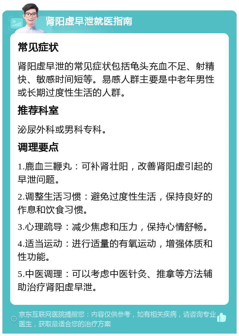 肾阳虚早泄就医指南 常见症状 肾阳虚早泄的常见症状包括龟头充血不足、射精快、敏感时间短等。易感人群主要是中老年男性或长期过度性生活的人群。 推荐科室 泌尿外科或男科专科。 调理要点 1.鹿血三鞭丸：可补肾壮阳，改善肾阳虚引起的早泄问题。 2.调整生活习惯：避免过度性生活，保持良好的作息和饮食习惯。 3.心理疏导：减少焦虑和压力，保持心情舒畅。 4.适当运动：进行适量的有氧运动，增强体质和性功能。 5.中医调理：可以考虑中医针灸、推拿等方法辅助治疗肾阳虚早泄。