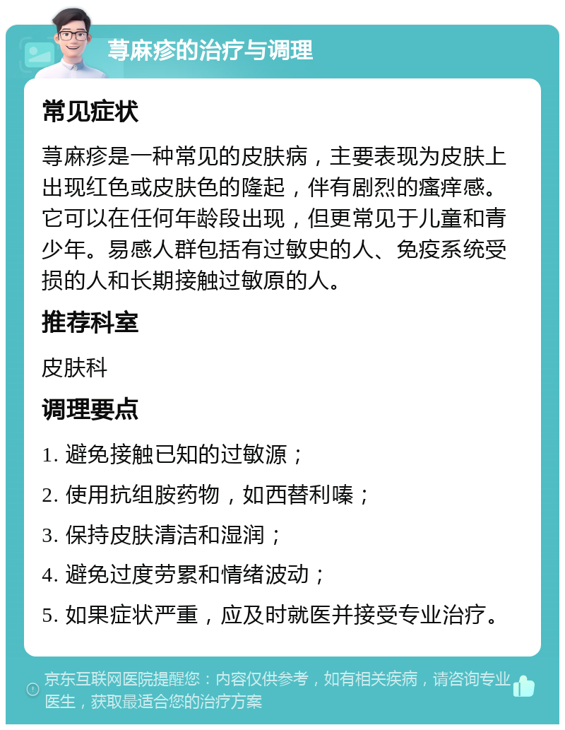 荨麻疹的治疗与调理 常见症状 荨麻疹是一种常见的皮肤病，主要表现为皮肤上出现红色或皮肤色的隆起，伴有剧烈的瘙痒感。它可以在任何年龄段出现，但更常见于儿童和青少年。易感人群包括有过敏史的人、免疫系统受损的人和长期接触过敏原的人。 推荐科室 皮肤科 调理要点 1. 避免接触已知的过敏源； 2. 使用抗组胺药物，如西替利嗪； 3. 保持皮肤清洁和湿润； 4. 避免过度劳累和情绪波动； 5. 如果症状严重，应及时就医并接受专业治疗。