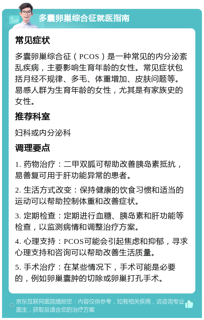 多囊卵巢综合征就医指南 常见症状 多囊卵巢综合征（PCOS）是一种常见的内分泌紊乱疾病，主要影响生育年龄的女性。常见症状包括月经不规律、多毛、体重增加、皮肤问题等。易感人群为生育年龄的女性，尤其是有家族史的女性。 推荐科室 妇科或内分泌科 调理要点 1. 药物治疗：二甲双胍可帮助改善胰岛素抵抗，易善复可用于肝功能异常的患者。 2. 生活方式改变：保持健康的饮食习惯和适当的运动可以帮助控制体重和改善症状。 3. 定期检查：定期进行血糖、胰岛素和肝功能等检查，以监测病情和调整治疗方案。 4. 心理支持：PCOS可能会引起焦虑和抑郁，寻求心理支持和咨询可以帮助改善生活质量。 5. 手术治疗：在某些情况下，手术可能是必要的，例如卵巢囊肿的切除或卵巢打孔手术。