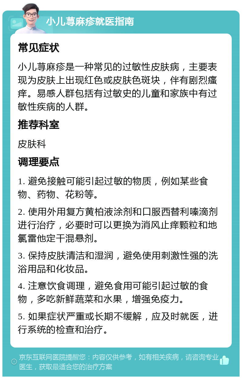 小儿荨麻疹就医指南 常见症状 小儿荨麻疹是一种常见的过敏性皮肤病，主要表现为皮肤上出现红色或皮肤色斑块，伴有剧烈瘙痒。易感人群包括有过敏史的儿童和家族中有过敏性疾病的人群。 推荐科室 皮肤科 调理要点 1. 避免接触可能引起过敏的物质，例如某些食物、药物、花粉等。 2. 使用外用复方黄柏液涂剂和口服西替利嗪滴剂进行治疗，必要时可以更换为消风止痒颗粒和地氯雷他定干混悬剂。 3. 保持皮肤清洁和湿润，避免使用刺激性强的洗浴用品和化妆品。 4. 注意饮食调理，避免食用可能引起过敏的食物，多吃新鲜蔬菜和水果，增强免疫力。 5. 如果症状严重或长期不缓解，应及时就医，进行系统的检查和治疗。