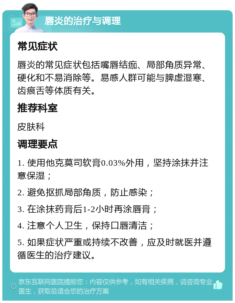 唇炎的治疗与调理 常见症状 唇炎的常见症状包括嘴唇结痂、局部角质异常、硬化和不易消除等。易感人群可能与脾虚湿寒、齿痕舌等体质有关。 推荐科室 皮肤科 调理要点 1. 使用他克莫司软膏0.03%外用，坚持涂抹并注意保湿； 2. 避免抠抓局部角质，防止感染； 3. 在涂抹药膏后1-2小时再涂唇膏； 4. 注意个人卫生，保持口唇清洁； 5. 如果症状严重或持续不改善，应及时就医并遵循医生的治疗建议。