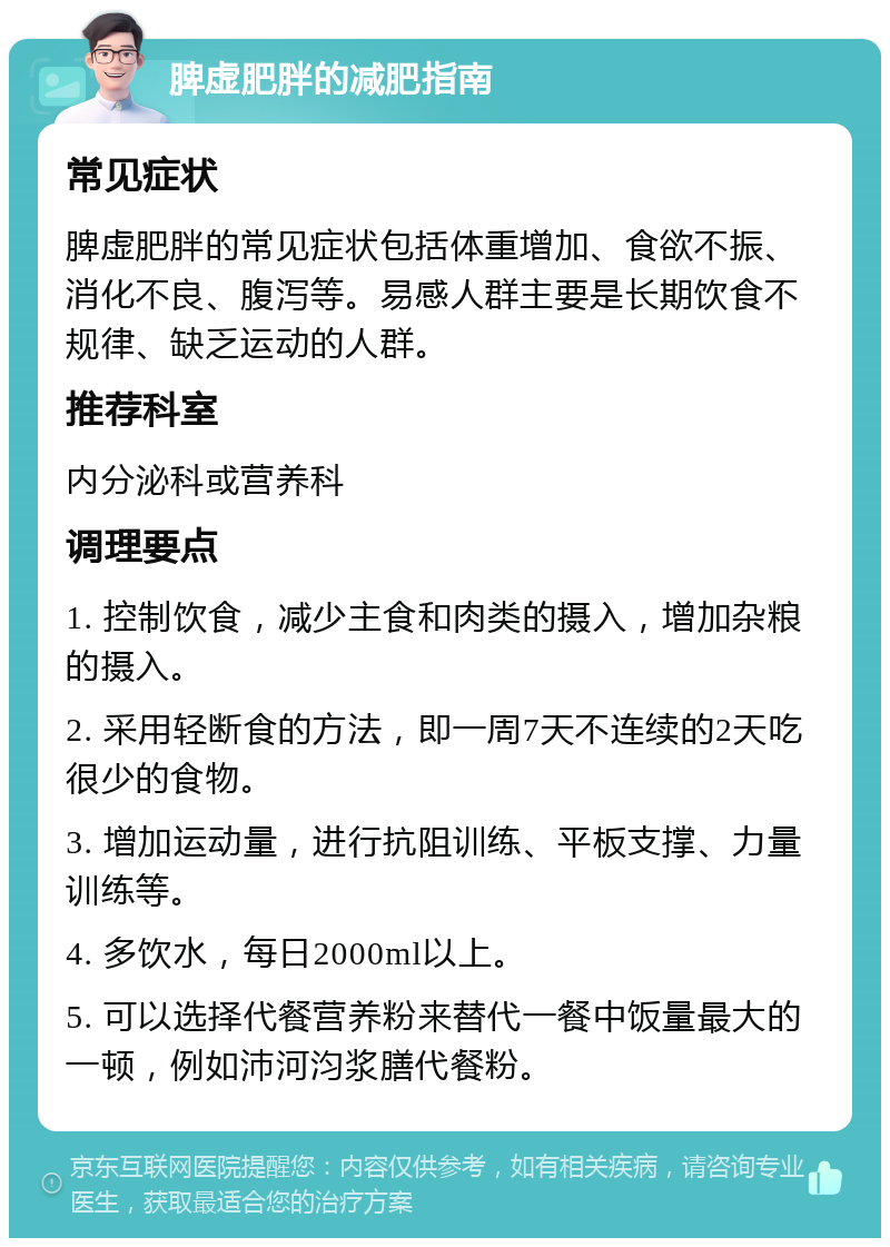 脾虚肥胖的减肥指南 常见症状 脾虚肥胖的常见症状包括体重增加、食欲不振、消化不良、腹泻等。易感人群主要是长期饮食不规律、缺乏运动的人群。 推荐科室 内分泌科或营养科 调理要点 1. 控制饮食，减少主食和肉类的摄入，增加杂粮的摄入。 2. 采用轻断食的方法，即一周7天不连续的2天吃很少的食物。 3. 增加运动量，进行抗阻训练、平板支撑、力量训练等。 4. 多饮水，每日2000ml以上。 5. 可以选择代餐营养粉来替代一餐中饭量最大的一顿，例如沛河汮浆膳代餐粉。