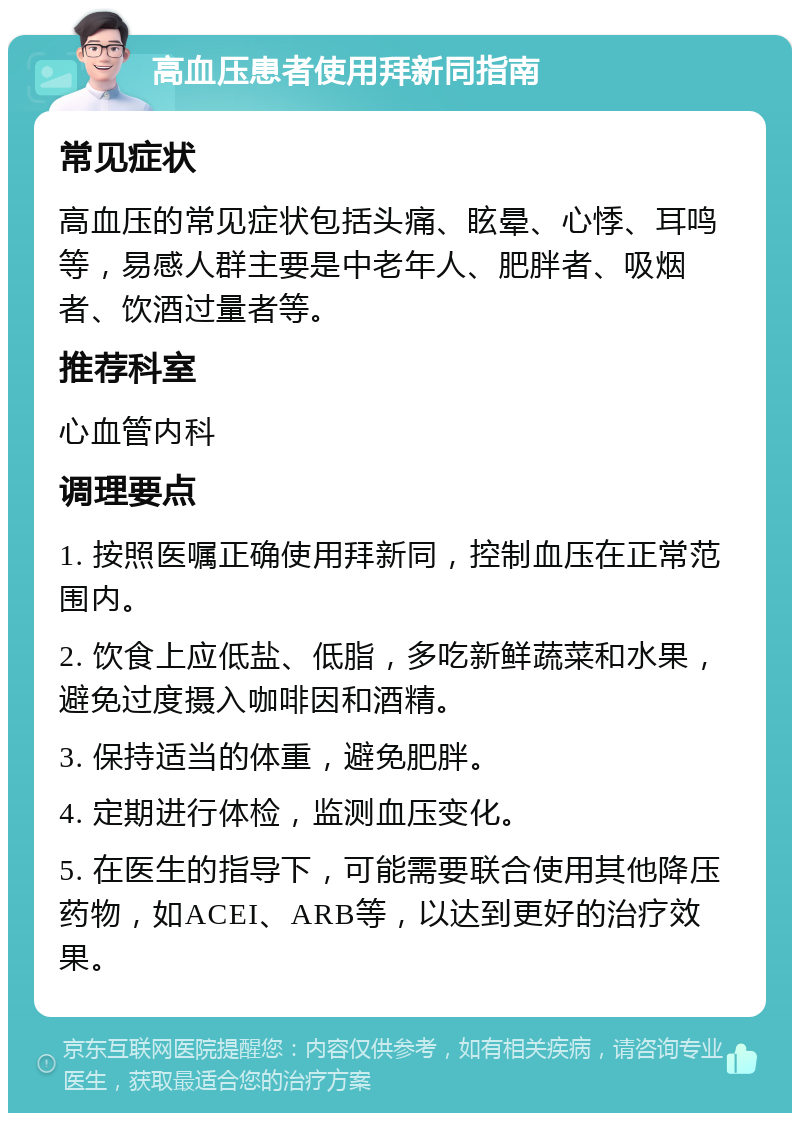 高血压患者使用拜新同指南 常见症状 高血压的常见症状包括头痛、眩晕、心悸、耳鸣等，易感人群主要是中老年人、肥胖者、吸烟者、饮酒过量者等。 推荐科室 心血管内科 调理要点 1. 按照医嘱正确使用拜新同，控制血压在正常范围内。 2. 饮食上应低盐、低脂，多吃新鲜蔬菜和水果，避免过度摄入咖啡因和酒精。 3. 保持适当的体重，避免肥胖。 4. 定期进行体检，监测血压变化。 5. 在医生的指导下，可能需要联合使用其他降压药物，如ACEI、ARB等，以达到更好的治疗效果。