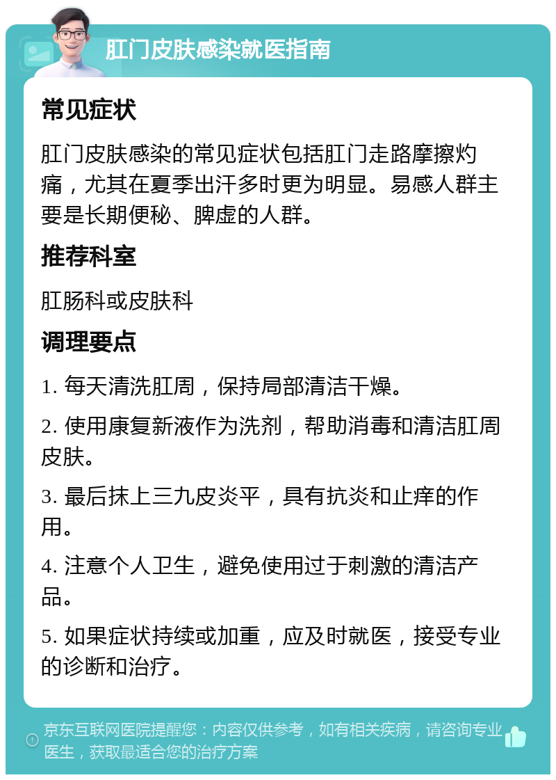 肛门皮肤感染就医指南 常见症状 肛门皮肤感染的常见症状包括肛门走路摩擦灼痛，尤其在夏季出汗多时更为明显。易感人群主要是长期便秘、脾虚的人群。 推荐科室 肛肠科或皮肤科 调理要点 1. 每天清洗肛周，保持局部清洁干燥。 2. 使用康复新液作为洗剂，帮助消毒和清洁肛周皮肤。 3. 最后抹上三九皮炎平，具有抗炎和止痒的作用。 4. 注意个人卫生，避免使用过于刺激的清洁产品。 5. 如果症状持续或加重，应及时就医，接受专业的诊断和治疗。