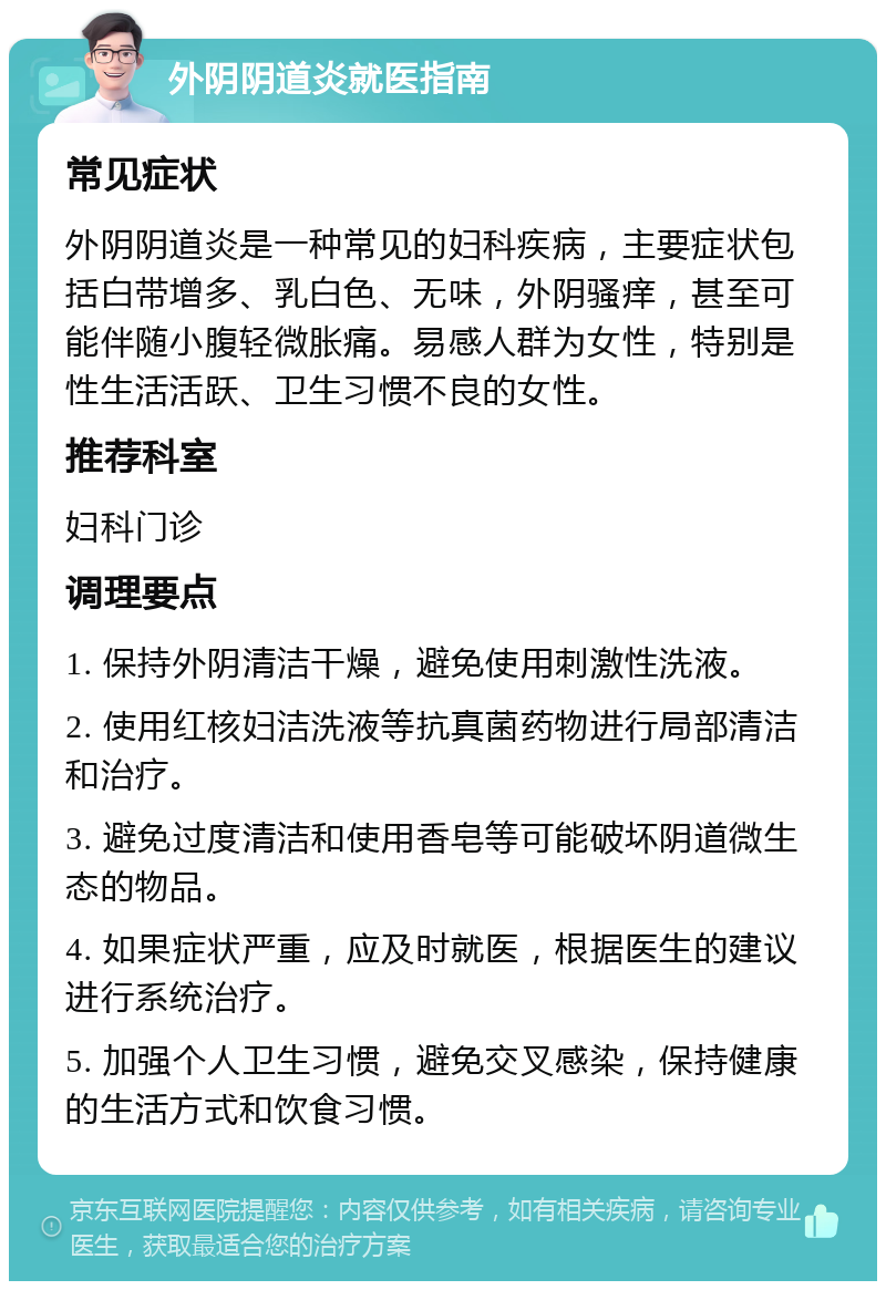 外阴阴道炎就医指南 常见症状 外阴阴道炎是一种常见的妇科疾病，主要症状包括白带增多、乳白色、无味，外阴骚痒，甚至可能伴随小腹轻微胀痛。易感人群为女性，特别是性生活活跃、卫生习惯不良的女性。 推荐科室 妇科门诊 调理要点 1. 保持外阴清洁干燥，避免使用刺激性洗液。 2. 使用红核妇洁洗液等抗真菌药物进行局部清洁和治疗。 3. 避免过度清洁和使用香皂等可能破坏阴道微生态的物品。 4. 如果症状严重，应及时就医，根据医生的建议进行系统治疗。 5. 加强个人卫生习惯，避免交叉感染，保持健康的生活方式和饮食习惯。