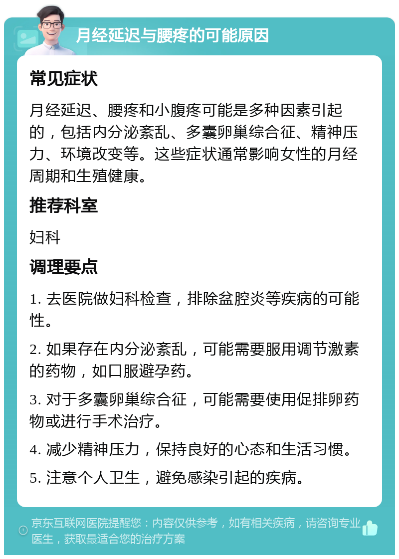 月经延迟与腰疼的可能原因 常见症状 月经延迟、腰疼和小腹疼可能是多种因素引起的，包括内分泌紊乱、多囊卵巢综合征、精神压力、环境改变等。这些症状通常影响女性的月经周期和生殖健康。 推荐科室 妇科 调理要点 1. 去医院做妇科检查，排除盆腔炎等疾病的可能性。 2. 如果存在内分泌紊乱，可能需要服用调节激素的药物，如口服避孕药。 3. 对于多囊卵巢综合征，可能需要使用促排卵药物或进行手术治疗。 4. 减少精神压力，保持良好的心态和生活习惯。 5. 注意个人卫生，避免感染引起的疾病。