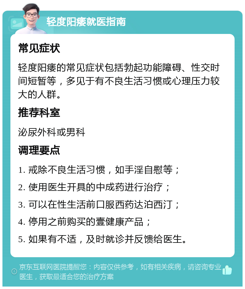 轻度阳痿就医指南 常见症状 轻度阳痿的常见症状包括勃起功能障碍、性交时间短暂等，多见于有不良生活习惯或心理压力较大的人群。 推荐科室 泌尿外科或男科 调理要点 1. 戒除不良生活习惯，如手淫自慰等； 2. 使用医生开具的中成药进行治疗； 3. 可以在性生活前口服西药达泊西汀； 4. 停用之前购买的壹健康产品； 5. 如果有不适，及时就诊并反馈给医生。