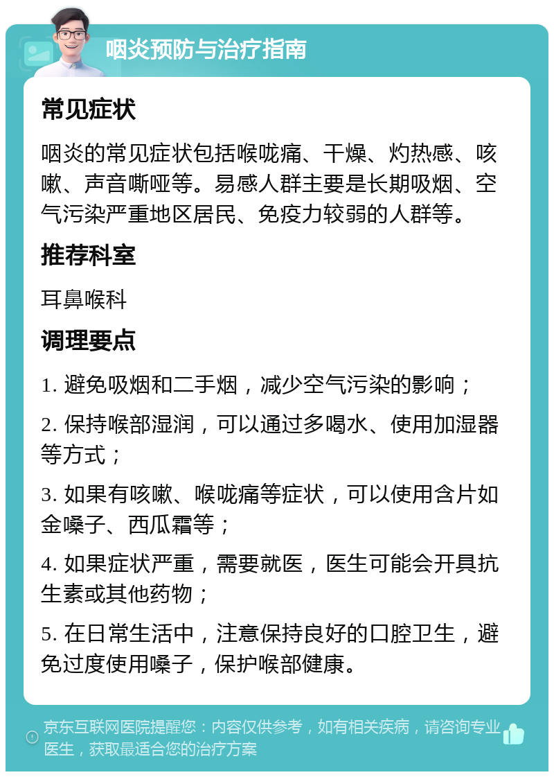 咽炎预防与治疗指南 常见症状 咽炎的常见症状包括喉咙痛、干燥、灼热感、咳嗽、声音嘶哑等。易感人群主要是长期吸烟、空气污染严重地区居民、免疫力较弱的人群等。 推荐科室 耳鼻喉科 调理要点 1. 避免吸烟和二手烟，减少空气污染的影响； 2. 保持喉部湿润，可以通过多喝水、使用加湿器等方式； 3. 如果有咳嗽、喉咙痛等症状，可以使用含片如金嗓子、西瓜霜等； 4. 如果症状严重，需要就医，医生可能会开具抗生素或其他药物； 5. 在日常生活中，注意保持良好的口腔卫生，避免过度使用嗓子，保护喉部健康。