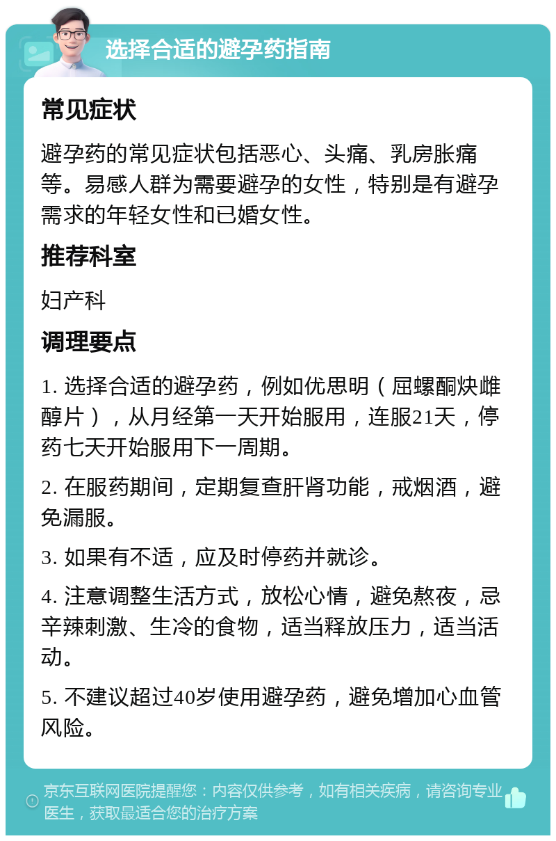 选择合适的避孕药指南 常见症状 避孕药的常见症状包括恶心、头痛、乳房胀痛等。易感人群为需要避孕的女性，特别是有避孕需求的年轻女性和已婚女性。 推荐科室 妇产科 调理要点 1. 选择合适的避孕药，例如优思明（屈螺酮炔雌醇片），从月经第一天开始服用，连服21天，停药七天开始服用下一周期。 2. 在服药期间，定期复查肝肾功能，戒烟酒，避免漏服。 3. 如果有不适，应及时停药并就诊。 4. 注意调整生活方式，放松心情，避免熬夜，忌辛辣刺激、生冷的食物，适当释放压力，适当活动。 5. 不建议超过40岁使用避孕药，避免增加心血管风险。