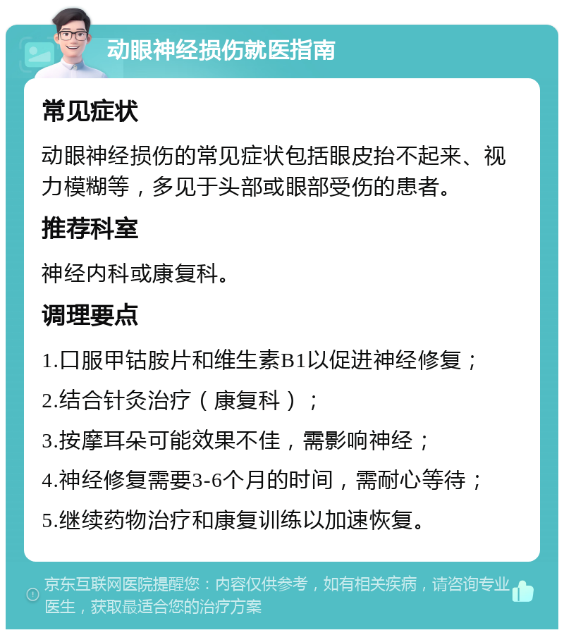 动眼神经损伤就医指南 常见症状 动眼神经损伤的常见症状包括眼皮抬不起来、视力模糊等，多见于头部或眼部受伤的患者。 推荐科室 神经内科或康复科。 调理要点 1.口服甲钴胺片和维生素B1以促进神经修复； 2.结合针灸治疗（康复科）； 3.按摩耳朵可能效果不佳，需影响神经； 4.神经修复需要3-6个月的时间，需耐心等待； 5.继续药物治疗和康复训练以加速恢复。