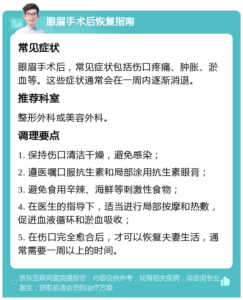 眼眉手术后恢复指南 常见症状 眼眉手术后，常见症状包括伤口疼痛、肿胀、淤血等。这些症状通常会在一周内逐渐消退。 推荐科室 整形外科或美容外科。 调理要点 1. 保持伤口清洁干燥，避免感染； 2. 遵医嘱口服抗生素和局部涂用抗生素眼膏； 3. 避免食用辛辣、海鲜等刺激性食物； 4. 在医生的指导下，适当进行局部按摩和热敷，促进血液循环和淤血吸收； 5. 在伤口完全愈合后，才可以恢复夫妻生活，通常需要一周以上的时间。