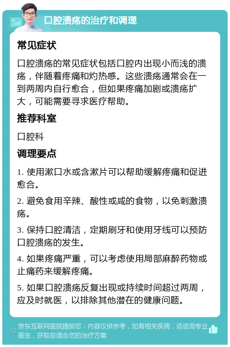 口腔溃疡的治疗和调理 常见症状 口腔溃疡的常见症状包括口腔内出现小而浅的溃疡，伴随着疼痛和灼热感。这些溃疡通常会在一到两周内自行愈合，但如果疼痛加剧或溃疡扩大，可能需要寻求医疗帮助。 推荐科室 口腔科 调理要点 1. 使用漱口水或含漱片可以帮助缓解疼痛和促进愈合。 2. 避免食用辛辣、酸性或咸的食物，以免刺激溃疡。 3. 保持口腔清洁，定期刷牙和使用牙线可以预防口腔溃疡的发生。 4. 如果疼痛严重，可以考虑使用局部麻醉药物或止痛药来缓解疼痛。 5. 如果口腔溃疡反复出现或持续时间超过两周，应及时就医，以排除其他潜在的健康问题。