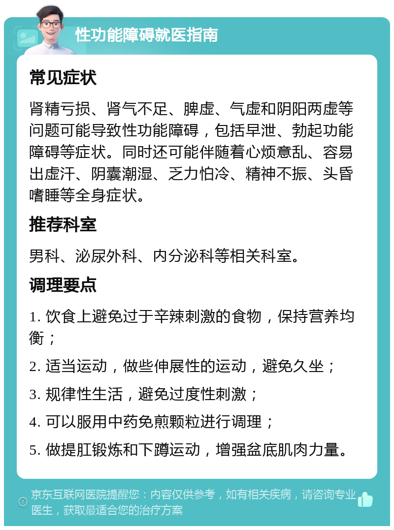 性功能障碍就医指南 常见症状 肾精亏损、肾气不足、脾虚、气虚和阴阳两虚等问题可能导致性功能障碍，包括早泄、勃起功能障碍等症状。同时还可能伴随着心烦意乱、容易出虚汗、阴囊潮湿、乏力怕冷、精神不振、头昏嗜睡等全身症状。 推荐科室 男科、泌尿外科、内分泌科等相关科室。 调理要点 1. 饮食上避免过于辛辣刺激的食物，保持营养均衡； 2. 适当运动，做些伸展性的运动，避免久坐； 3. 规律性生活，避免过度性刺激； 4. 可以服用中药免煎颗粒进行调理； 5. 做提肛锻炼和下蹲运动，增强盆底肌肉力量。