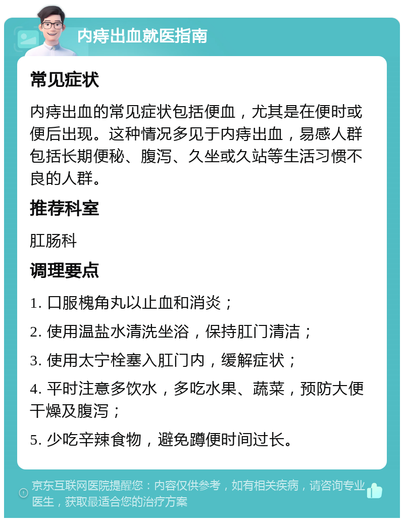 内痔出血就医指南 常见症状 内痔出血的常见症状包括便血，尤其是在便时或便后出现。这种情况多见于内痔出血，易感人群包括长期便秘、腹泻、久坐或久站等生活习惯不良的人群。 推荐科室 肛肠科 调理要点 1. 口服槐角丸以止血和消炎； 2. 使用温盐水清洗坐浴，保持肛门清洁； 3. 使用太宁栓塞入肛门内，缓解症状； 4. 平时注意多饮水，多吃水果、蔬菜，预防大便干燥及腹泻； 5. 少吃辛辣食物，避免蹲便时间过长。