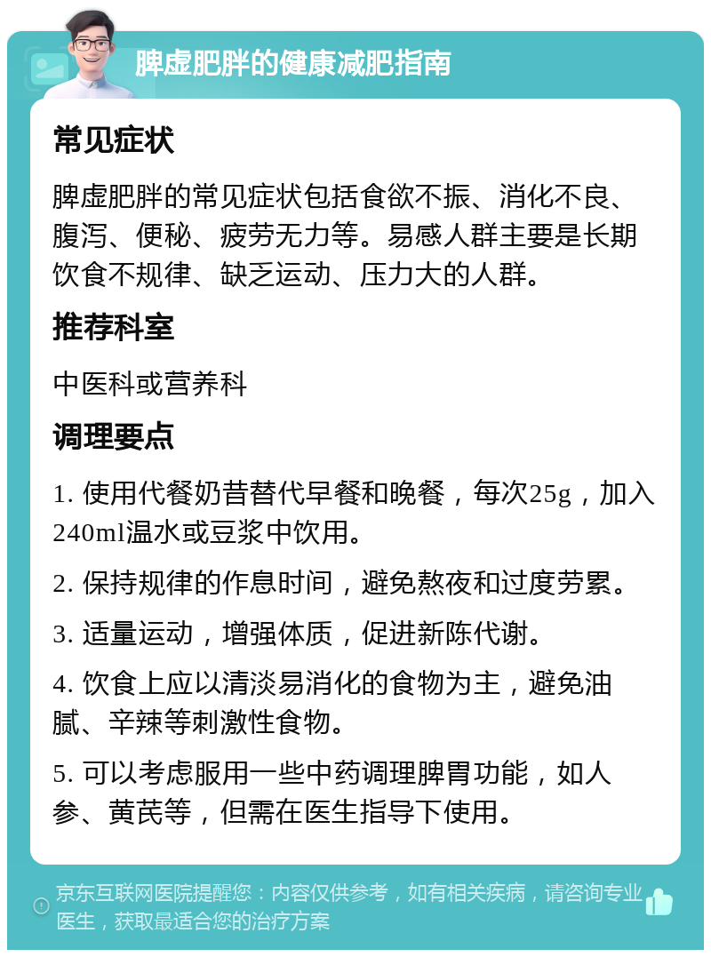 脾虚肥胖的健康减肥指南 常见症状 脾虚肥胖的常见症状包括食欲不振、消化不良、腹泻、便秘、疲劳无力等。易感人群主要是长期饮食不规律、缺乏运动、压力大的人群。 推荐科室 中医科或营养科 调理要点 1. 使用代餐奶昔替代早餐和晚餐，每次25g，加入240ml温水或豆浆中饮用。 2. 保持规律的作息时间，避免熬夜和过度劳累。 3. 适量运动，增强体质，促进新陈代谢。 4. 饮食上应以清淡易消化的食物为主，避免油腻、辛辣等刺激性食物。 5. 可以考虑服用一些中药调理脾胃功能，如人参、黄芪等，但需在医生指导下使用。